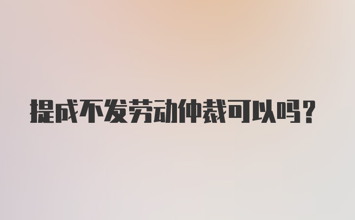 提成不发劳动仲裁可以吗？