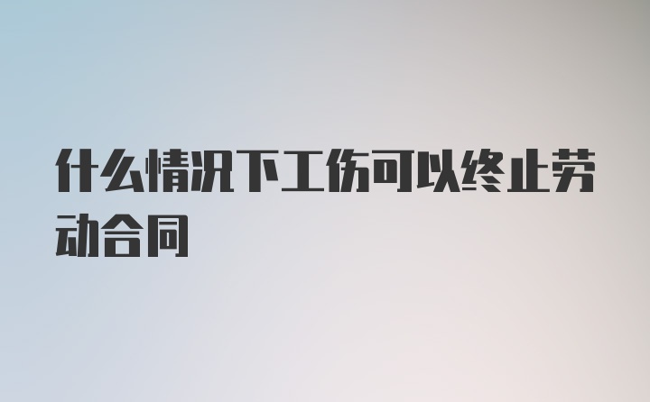 什么情况下工伤可以终止劳动合同