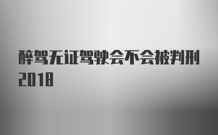 醉驾无证驾驶会不会被判刑2018