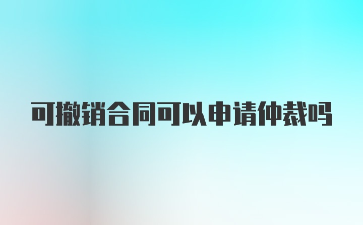 可撤销合同可以申请仲裁吗