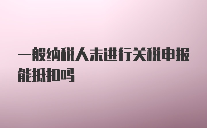 一般纳税人未进行关税申报能抵扣吗