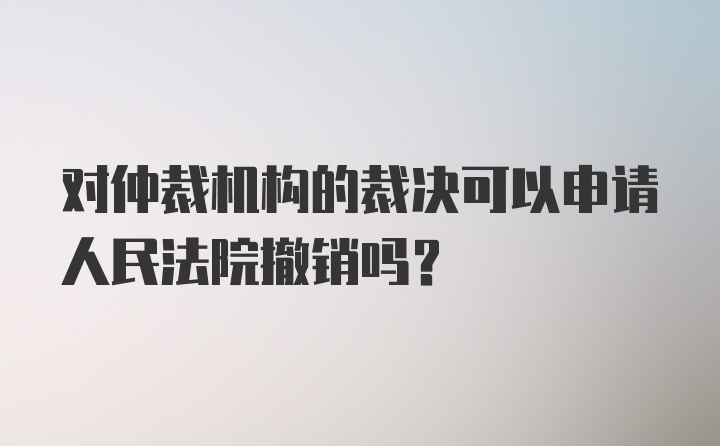 对仲裁机构的裁决可以申请人民法院撤销吗？