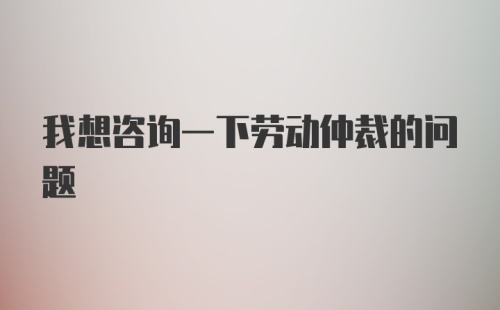 我想咨询一下劳动仲裁的问题