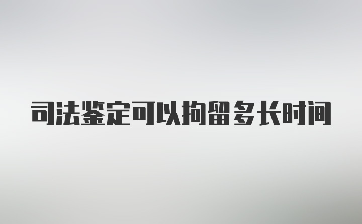 司法鉴定可以拘留多长时间