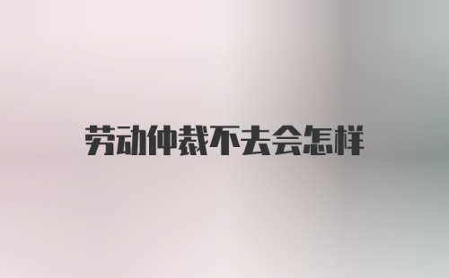 劳动仲裁不去会怎样