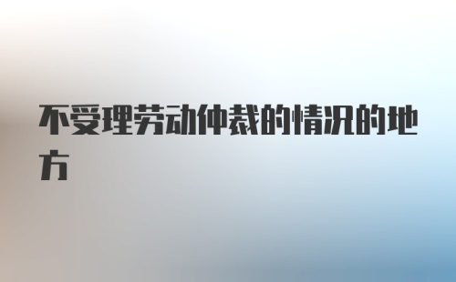 不受理劳动仲裁的情况的地方