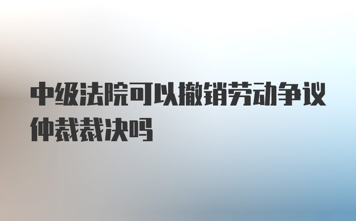 中级法院可以撤销劳动争议仲裁裁决吗