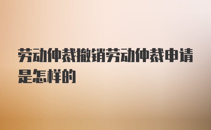 劳动仲裁撤销劳动仲裁申请是怎样的