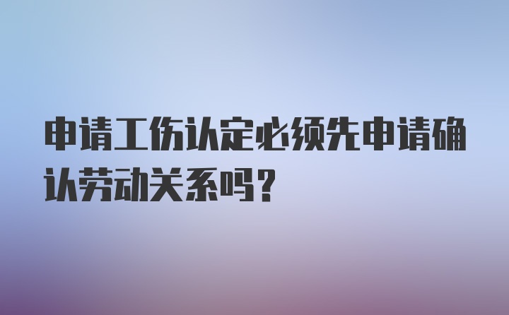 申请工伤认定必须先申请确认劳动关系吗？