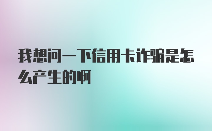 我想问一下信用卡诈骗是怎么产生的啊