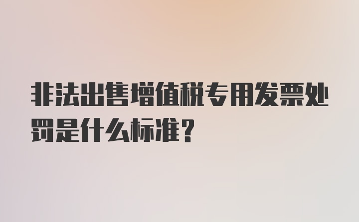 非法出售增值税专用发票处罚是什么标准？