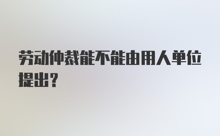 劳动仲裁能不能由用人单位提出?