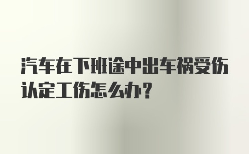 汽车在下班途中出车祸受伤认定工伤怎么办？