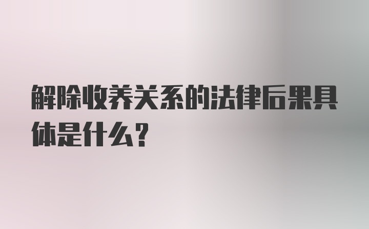 解除收养关系的法律后果具体是什么？