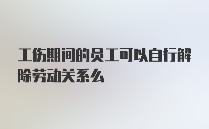 工伤期间的员工可以自行解除劳动关系么