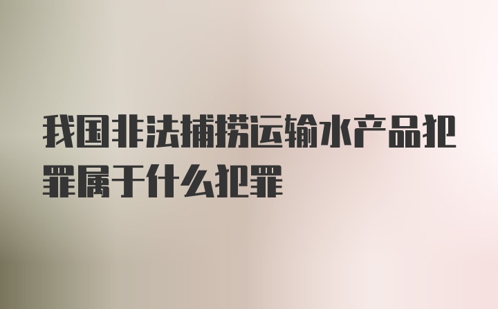 我国非法捕捞运输水产品犯罪属于什么犯罪