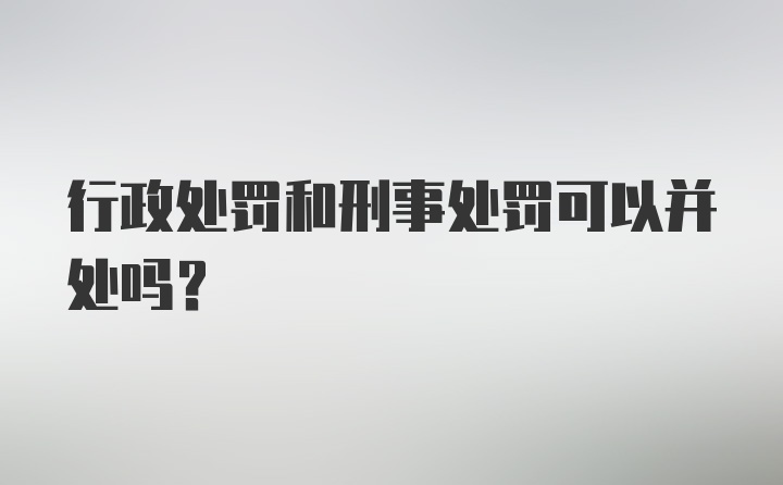 行政处罚和刑事处罚可以并处吗？