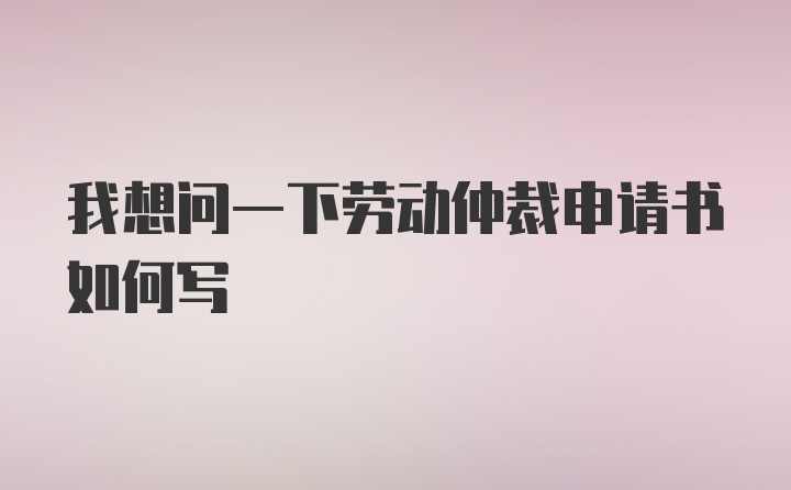 我想问一下劳动仲裁申请书如何写