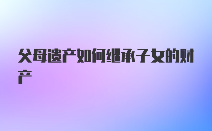 父母遗产如何继承子女的财产