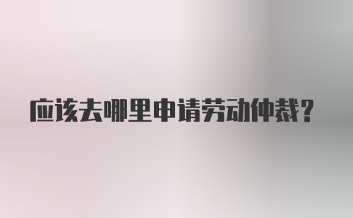 应该去哪里申请劳动仲裁？