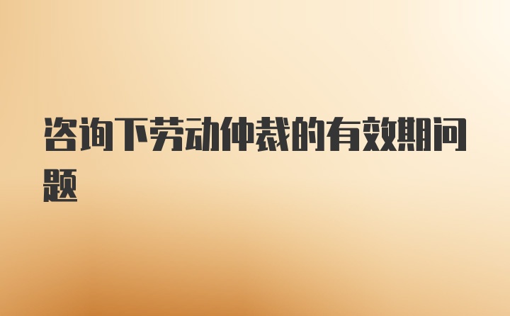 咨询下劳动仲裁的有效期问题