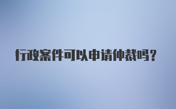 行政案件可以申请仲裁吗？