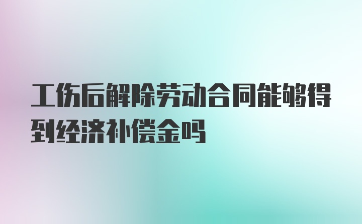 工伤后解除劳动合同能够得到经济补偿金吗