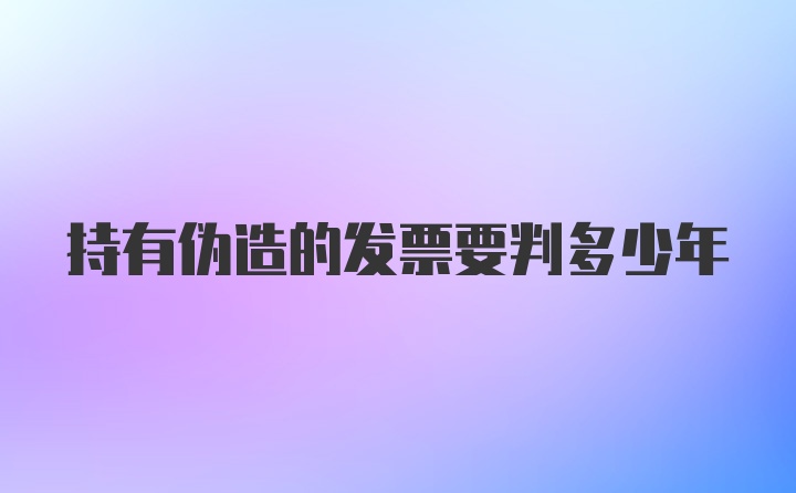 持有伪造的发票要判多少年