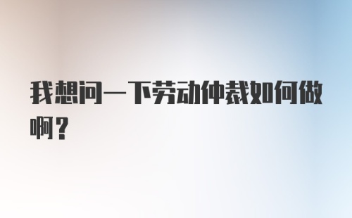 我想问一下劳动仲裁如何做啊?