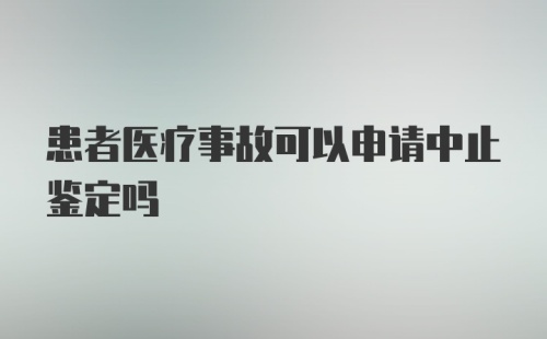 患者医疗事故可以申请中止鉴定吗