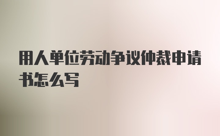 用人单位劳动争议仲裁申请书怎么写