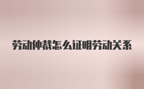 劳动仲裁怎么证明劳动关系