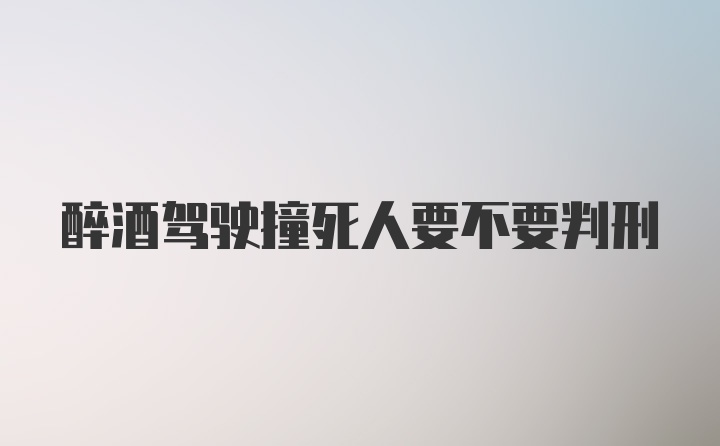 醉酒驾驶撞死人要不要判刑