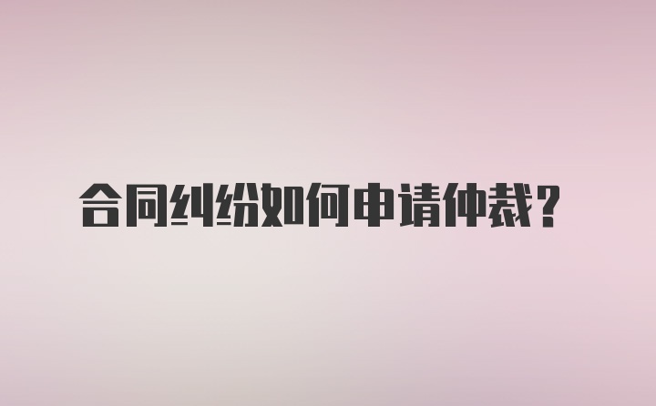 合同纠纷如何申请仲裁？