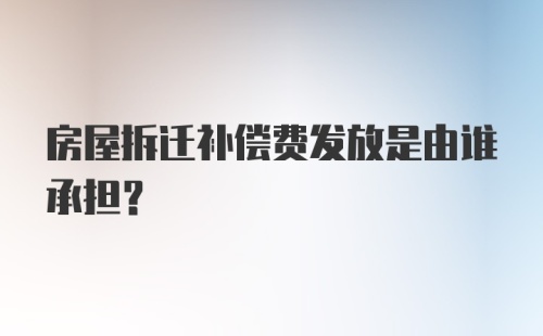 房屋拆迁补偿费发放是由谁承担？