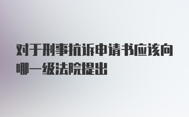 对于刑事抗诉申请书应该向哪一级法院提出