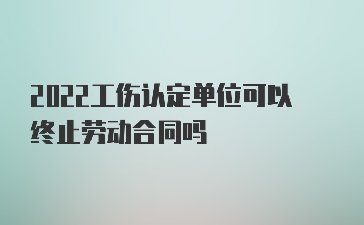 2022工伤认定单位可以终止劳动合同吗