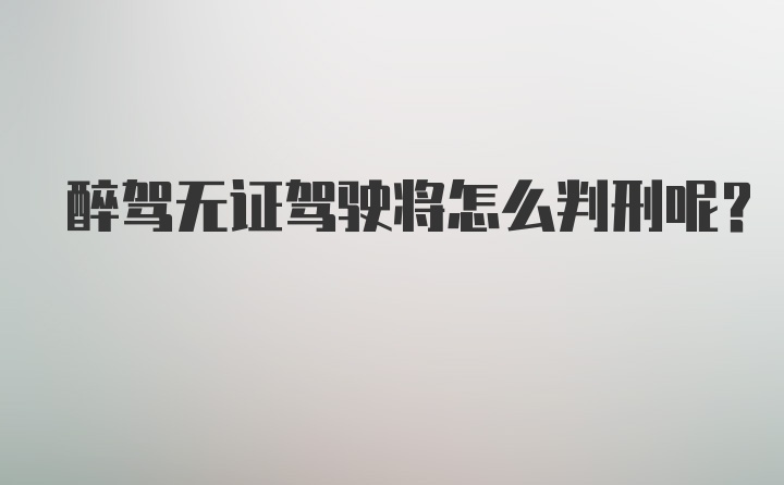 醉驾无证驾驶将怎么判刑呢？