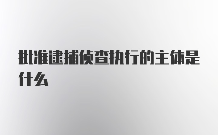 批准逮捕侦查执行的主体是什么