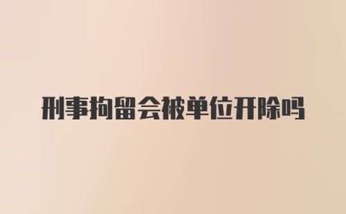 刑事拘留会被单位开除吗