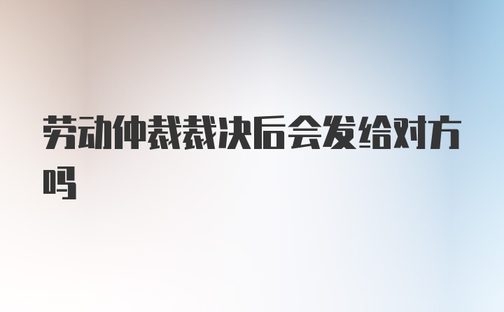 劳动仲裁裁决后会发给对方吗