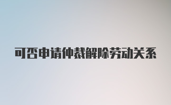 可否申请仲裁解除劳动关系