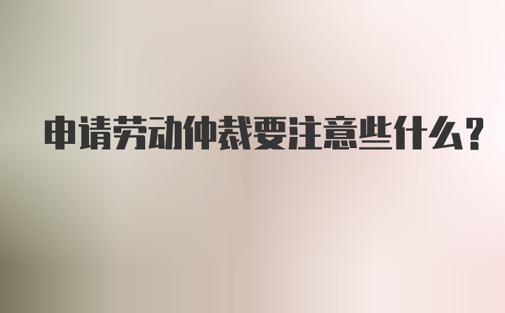 申请劳动仲裁要注意些什么？