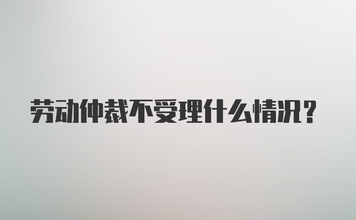 劳动仲裁不受理什么情况？