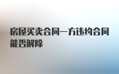 房屋买卖合同一方违约合同能否解除