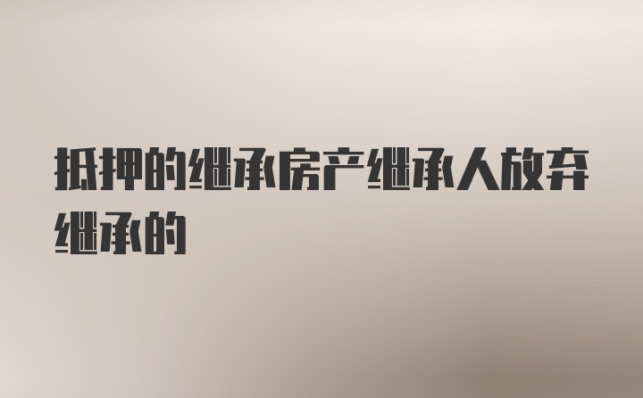 抵押的继承房产继承人放弃继承的