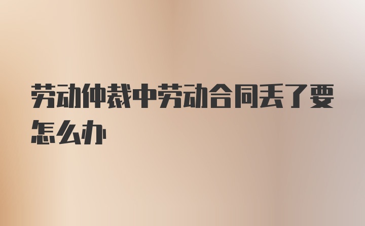 劳动仲裁中劳动合同丢了要怎么办