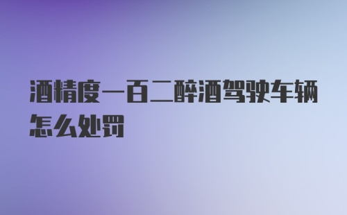 酒精度一百二醉酒驾驶车辆怎么处罚