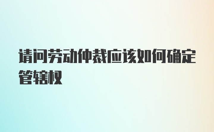 请问劳动仲裁应该如何确定管辖权