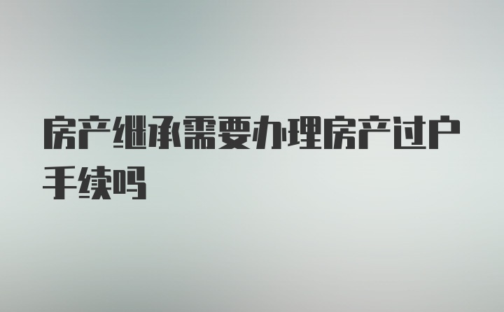 房产继承需要办理房产过户手续吗